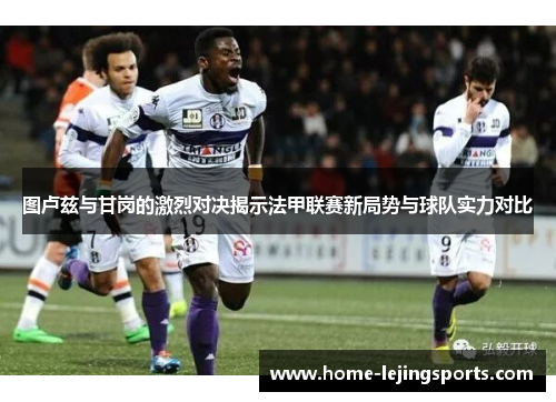 图卢兹与甘岗的激烈对决揭示法甲联赛新局势与球队实力对比